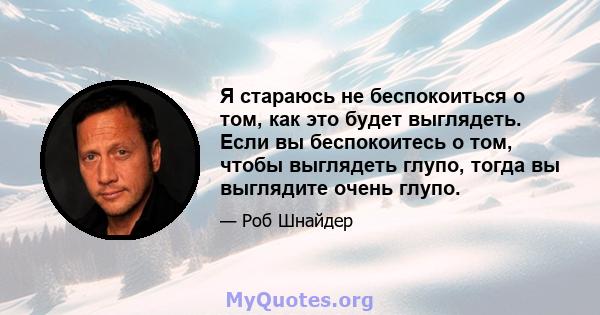 Я стараюсь не беспокоиться о том, как это будет выглядеть. Если вы беспокоитесь о том, чтобы выглядеть глупо, тогда вы выглядите очень глупо.