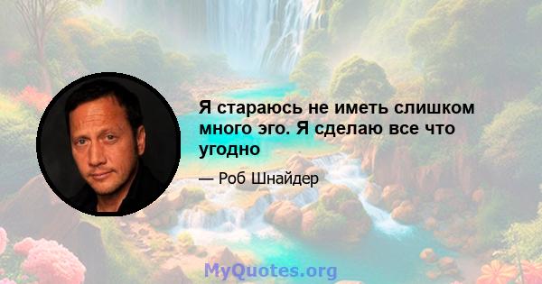 Я стараюсь не иметь слишком много эго. Я сделаю все что угодно