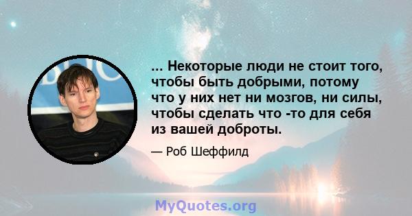 ... Некоторые люди не стоит того, чтобы быть добрыми, потому что у них нет ни мозгов, ни силы, чтобы сделать что -то для себя из вашей доброты.