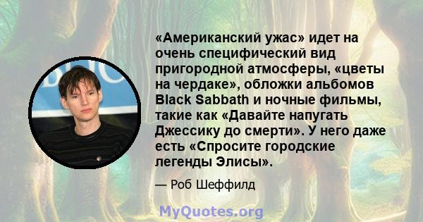 «Американский ужас» идет на очень специфический вид пригородной атмосферы, «цветы на чердаке», обложки альбомов Black Sabbath и ночные фильмы, такие как «Давайте напугать Джессику до смерти». У него даже есть «Спросите