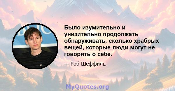 Было изумительно и унизительно продолжать обнаруживать, сколько храбрых вещей, которые люди могут не говорить о себе.