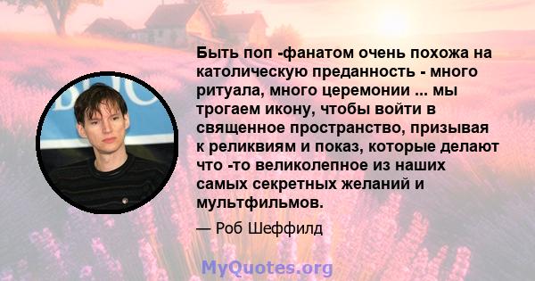 Быть поп -фанатом очень похожа на католическую преданность - много ритуала, много церемонии ... мы трогаем икону, чтобы войти в священное пространство, призывая к реликвиям и показ, которые делают что -то великолепное