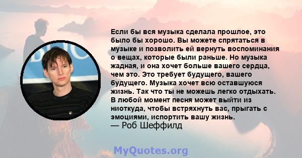 Если бы вся музыка сделала прошлое, это было бы хорошо. Вы можете спрятаться в музыке и позволить ей вернуть воспоминания о вещах, которые были раньше. Но музыка жадная, и она хочет больше вашего сердца, чем это. Это