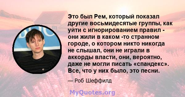 Это был Рем, который показал другие восьмидесятые группы, как уйти с игнорированием правил - они жили в каком -то странном городе, о котором никто никогда не слышал, они не играли в аккорды власти, они, вероятно, даже