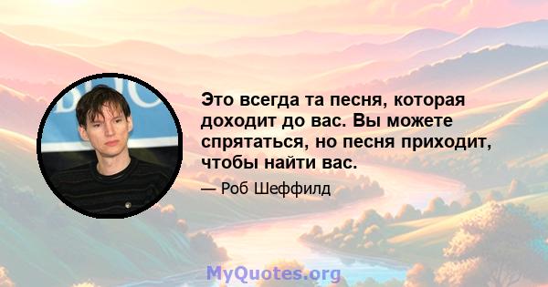 Это всегда та песня, которая доходит до вас. Вы можете спрятаться, но песня приходит, чтобы найти вас.