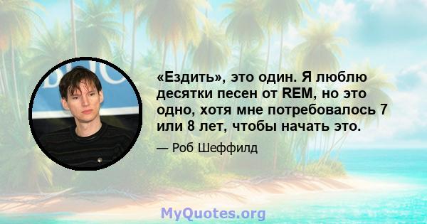 «Ездить», это один. Я люблю десятки песен от REM, но это одно, хотя мне потребовалось 7 или 8 лет, чтобы начать это.