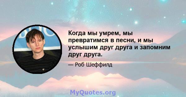 Когда мы умрем, мы превратимся в песни, и мы услышим друг друга и запомним друг друга.