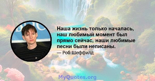 Наша жизнь только началась, наш любимый момент был прямо сейчас, наши любимые песни были неписаны.