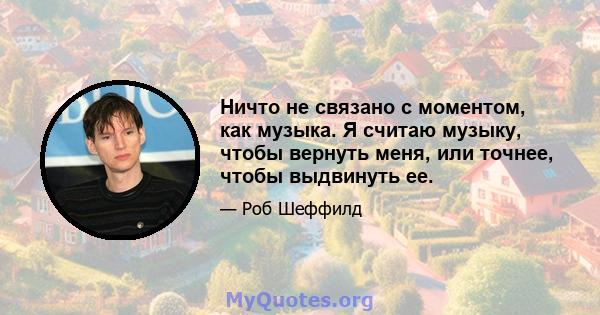 Ничто не связано с моментом, как музыка. Я считаю музыку, чтобы вернуть меня, или точнее, чтобы выдвинуть ее.