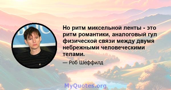 Но ритм миксельной ленты - это ритм романтики, аналоговый гул физической связи между двумя небрежными человеческими телами.