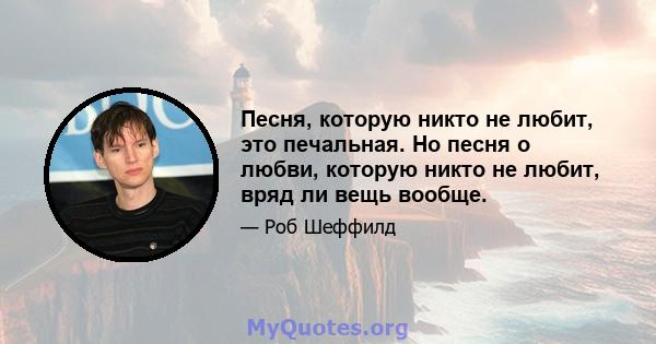 Песня, которую никто не любит, это печальная. Но песня о любви, которую никто не любит, вряд ли вещь вообще.