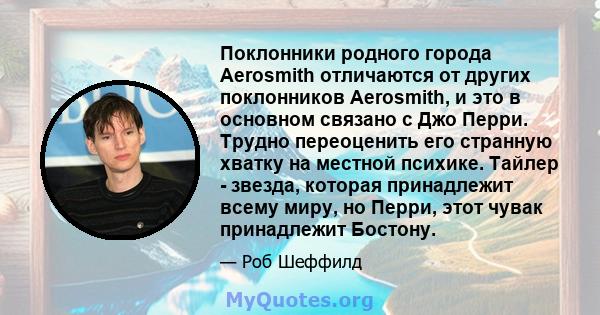 Поклонники родного города Aerosmith отличаются от других поклонников Aerosmith, и это в основном связано с Джо Перри. Трудно переоценить его странную хватку на местной психике. Тайлер - звезда, которая принадлежит всему 