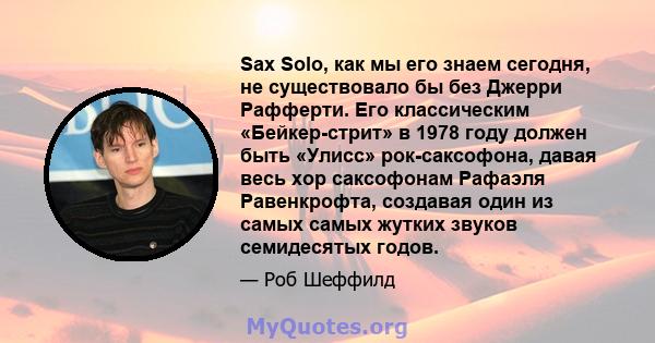 Sax Solo, как мы его знаем сегодня, не существовало бы без Джерри Рафферти. Его классическим «Бейкер-стрит» в 1978 году должен быть «Улисс» рок-саксофона, давая весь хор саксофонам Рафаэля Равенкрофта, создавая один из