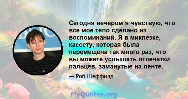 Сегодня вечером я чувствую, что все мое тело сделано из воспоминаний. Я в миклезке, кассету, которая была перемещена так много раз, что вы можете услышать отпечатки пальцев, заманутые на ленте.