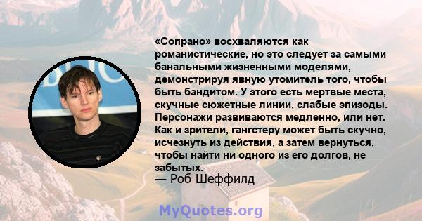 «Сопрано» восхваляются как романистические, но это следует за самыми банальными жизненными моделями, демонстрируя явную утомитель того, чтобы быть бандитом. У этого есть мертвые места, скучные сюжетные линии, слабые