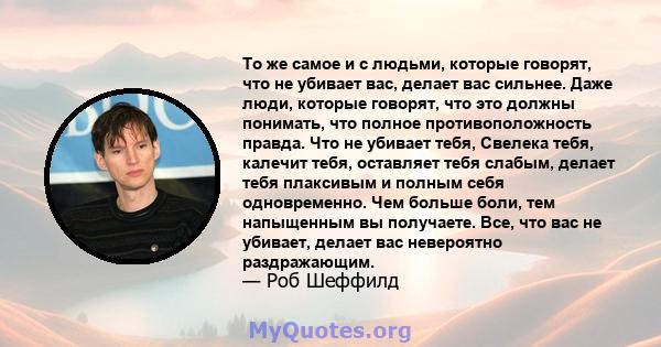 То же самое и с людьми, которые говорят, что не убивает вас, делает вас сильнее. Даже люди, которые говорят, что это должны понимать, что полное противоположность правда. Что не убивает тебя, Свелека тебя, калечит тебя, 