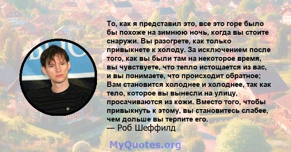 То, как я представил это, все это горе было бы похоже на зимнюю ночь, когда вы стоите снаружи. Вы разогрете, как только привыкнете к холоду. За исключением после того, как вы были там на некоторое время, вы чувствуете,