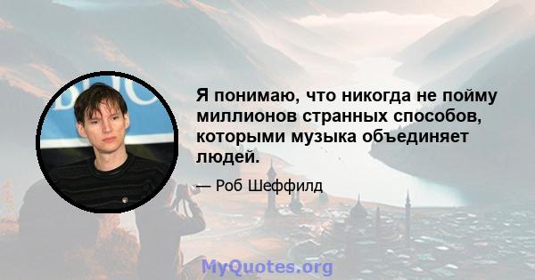 Я понимаю, что никогда не пойму миллионов странных способов, которыми музыка объединяет людей.