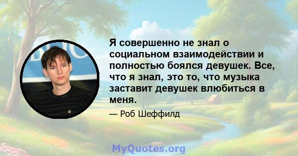 Я совершенно не знал о социальном взаимодействии и полностью боялся девушек. Все, что я знал, это то, что музыка заставит девушек влюбиться в меня.