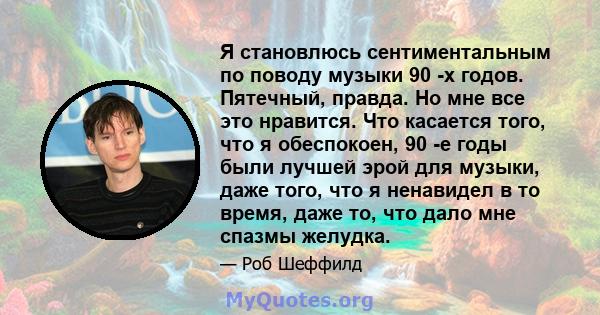 Я становлюсь сентиментальным по поводу музыки 90 -х годов. Пятечный, правда. Но мне все это нравится. Что касается того, что я обеспокоен, 90 -е годы были лучшей эрой для музыки, даже того, что я ненавидел в то время,