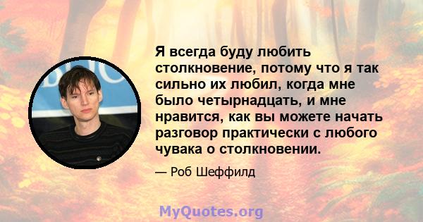 Я всегда буду любить столкновение, потому что я так сильно их любил, когда мне было четырнадцать, и мне нравится, как вы можете начать разговор практически с любого чувака о столкновении.