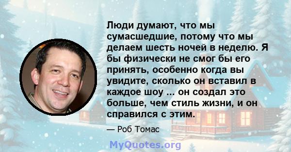 Люди думают, что мы сумасшедшие, потому что мы делаем шесть ночей в неделю. Я бы физически не смог бы его принять, особенно когда вы увидите, сколько он вставил в каждое шоу ... он создал это больше, чем стиль жизни, и