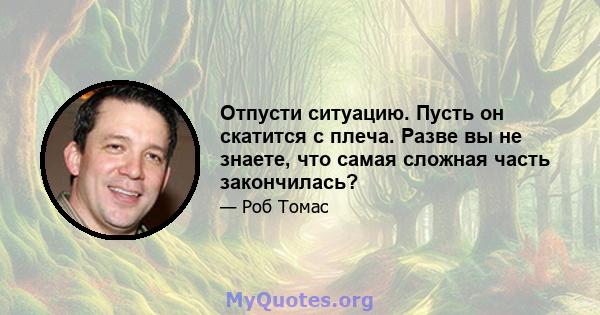 Отпусти ситуацию. Пусть он скатится с плеча. Разве вы не знаете, что самая сложная часть закончилась?