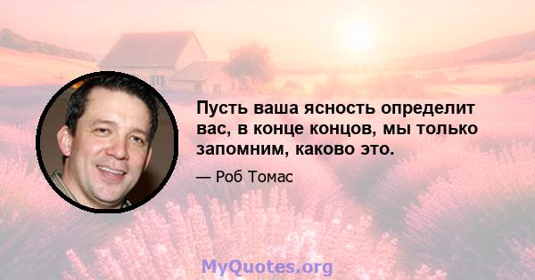 Пусть ваша ясность определит вас, в конце концов, мы только запомним, каково это.