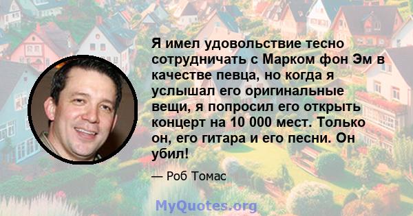 Я имел удовольствие тесно сотрудничать с Марком фон Эм в качестве певца, но когда я услышал его оригинальные вещи, я попросил его открыть концерт на 10 000 мест. Только он, его гитара и его песни. Он убил!