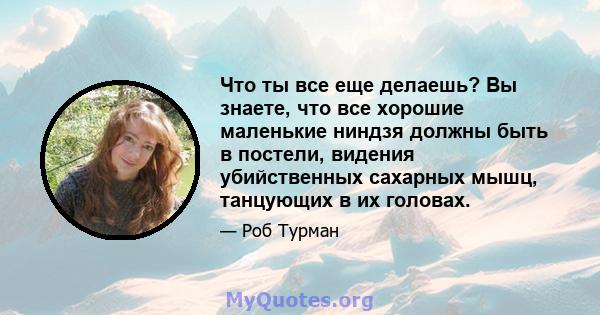 Что ты все еще делаешь? Вы знаете, что все хорошие маленькие ниндзя должны быть в постели, видения убийственных сахарных мышц, танцующих в их головах.