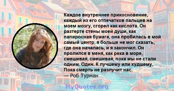 Каждое внутреннее прикосновение, каждый из его отпечатков пальцев на моем мозгу, сгорел как кислота. Он разтерте стены моей души, как папиросная бумага, она пробилась в мой самый центр, я больше не мог сказать, где она