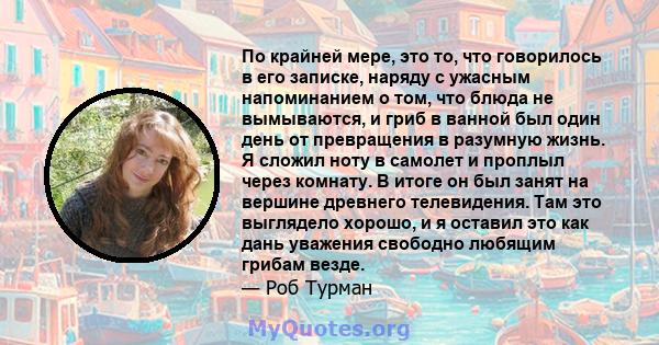 По крайней мере, это то, что говорилось в его записке, наряду с ужасным напоминанием о том, что блюда не вымываются, и гриб в ванной был один день от превращения в разумную жизнь. Я сложил ноту в самолет и проплыл через 