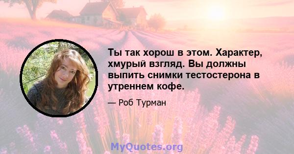 Ты так хорош в этом. Характер, хмурый взгляд. Вы должны выпить снимки тестостерона в утреннем кофе.