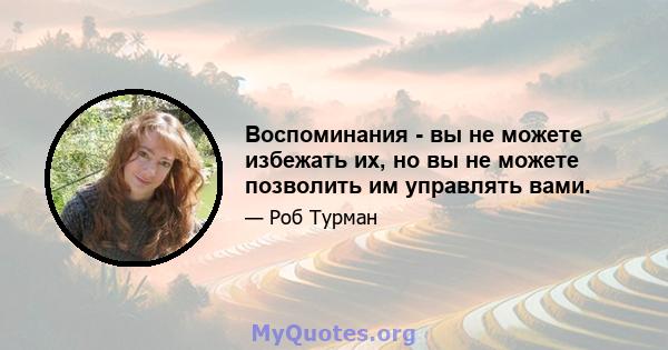 Воспоминания - вы не можете избежать их, но вы не можете позволить им управлять вами.