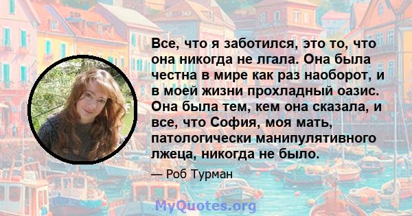 Все, что я заботился, это то, что она никогда не лгала. Она была честна в мире как раз наоборот, и в моей жизни прохладный оазис. Она была тем, кем она сказала, и все, что София, моя мать, патологически манипулятивного