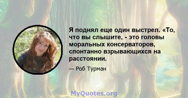 Я поднял еще один выстрел. «То, что вы слышите, - это головы моральных консерваторов, спонтанно взрывающихся на расстоянии.