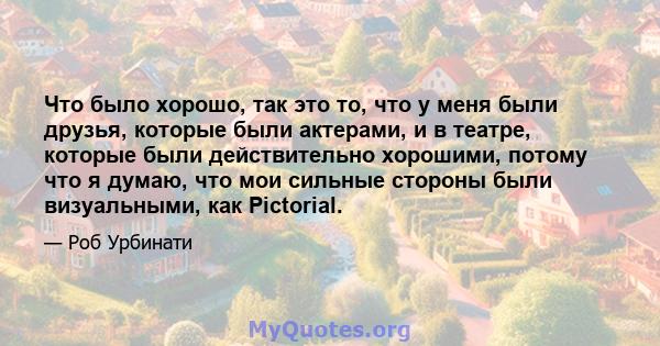 Что было хорошо, так это то, что у меня были друзья, которые были актерами, и в театре, которые были действительно хорошими, потому что я думаю, что мои сильные стороны были визуальными, как Pictorial.