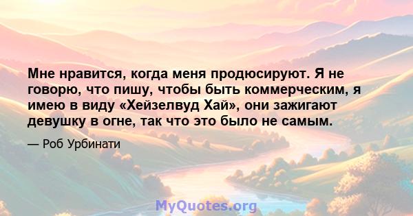 Мне нравится, когда меня продюсируют. Я не говорю, что пишу, чтобы быть коммерческим, я имею в виду «Хейзелвуд Хай», они зажигают девушку в огне, так что это было не самым.