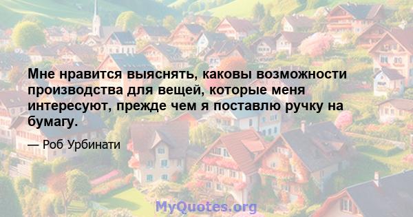 Мне нравится выяснять, каковы возможности производства для вещей, которые меня интересуют, прежде чем я поставлю ручку на бумагу.