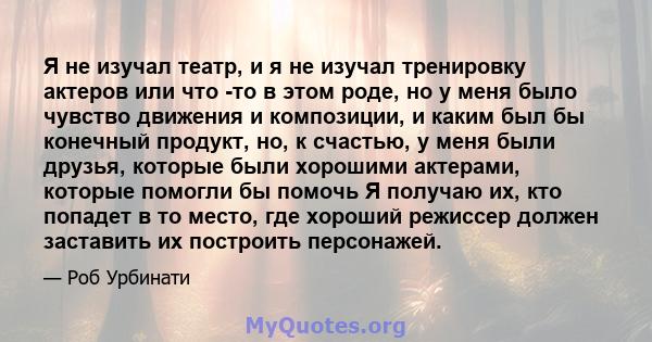 Я не изучал театр, и я не изучал тренировку актеров или что -то в этом роде, но у меня было чувство движения и композиции, и каким был бы конечный продукт, но, к счастью, у меня были друзья, которые были хорошими