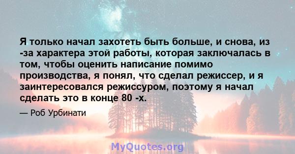 Я только начал захотеть быть больше, и снова, из -за характера этой работы, которая заключалась в том, чтобы оценить написание помимо производства, я понял, что сделал режиссер, и я заинтересовался режиссуром, поэтому я 