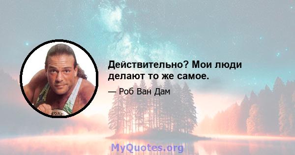 Действительно? Мои люди делают то же самое.