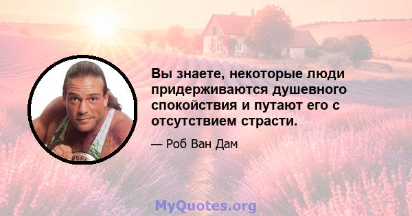 Вы знаете, некоторые люди придерживаются душевного спокойствия и путают его с отсутствием страсти.