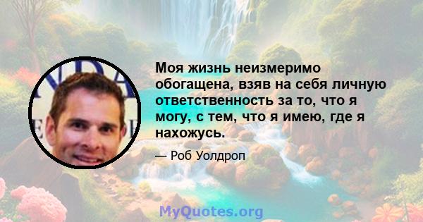 Моя жизнь неизмеримо обогащена, взяв на себя личную ответственность за то, что я могу, с тем, что я имею, где я нахожусь.