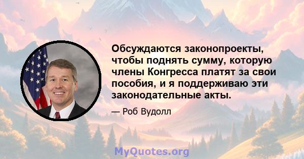 Обсуждаются законопроекты, чтобы поднять сумму, которую члены Конгресса платят за свои пособия, и я поддерживаю эти законодательные акты.