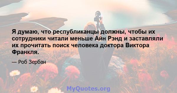 Я думаю, что республиканцы должны, чтобы их сотрудники читали меньше Айн Рэнд и заставляли их прочитать поиск человека доктора Виктора Франкля.