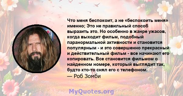 Что меня беспокоит, а не «беспокоить меня» именно; Это не правильный способ выразить это. Но особенно в жанре ужасов, когда выходит фильм, подобный паранормальной активности и становится популярным - и это совершенно