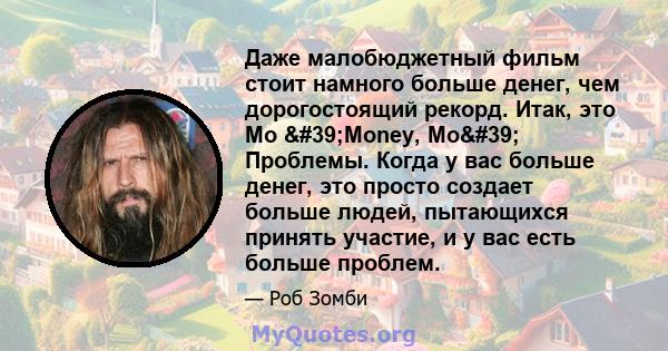 Даже малобюджетный фильм стоит намного больше денег, чем дорогостоящий рекорд. Итак, это Mo 'Money, Mo' Проблемы. Когда у вас больше денег, это просто создает больше людей, пытающихся принять участие, и у вас