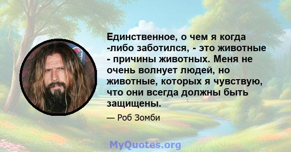 Единственное, о чем я когда -либо заботился, - это животные - причины животных. Меня не очень волнует людей, но животные, которых я чувствую, что они всегда должны быть защищены.