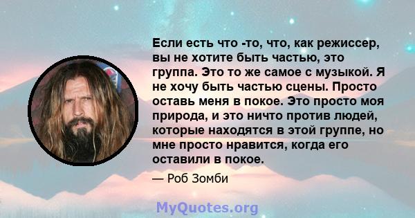 Если есть что -то, что, как режиссер, вы не хотите быть частью, это группа. Это то же самое с музыкой. Я не хочу быть частью сцены. Просто оставь меня в покое. Это просто моя природа, и это ничто против людей, которые